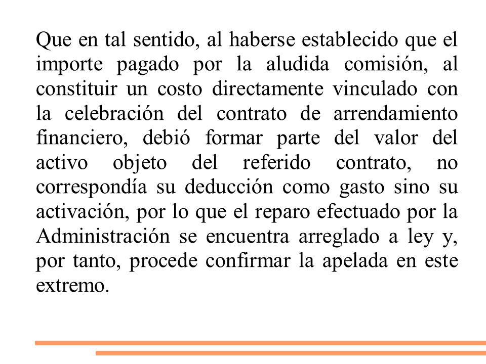 Que en tal sentido, al haberse establecido que el importe pagado por la aludida comisión, al constituir un costo directamente vinculado con la celebración del contrato de arrendamiento financiero, debió formar parte del valor del activo objeto del referido contrato, no correspondía su deducción como gasto sino su activación, por lo que el reparo efectuado por la Administración se encuentra arreglado a ley y, por tanto, procede confirmar la apelada en este extremo.