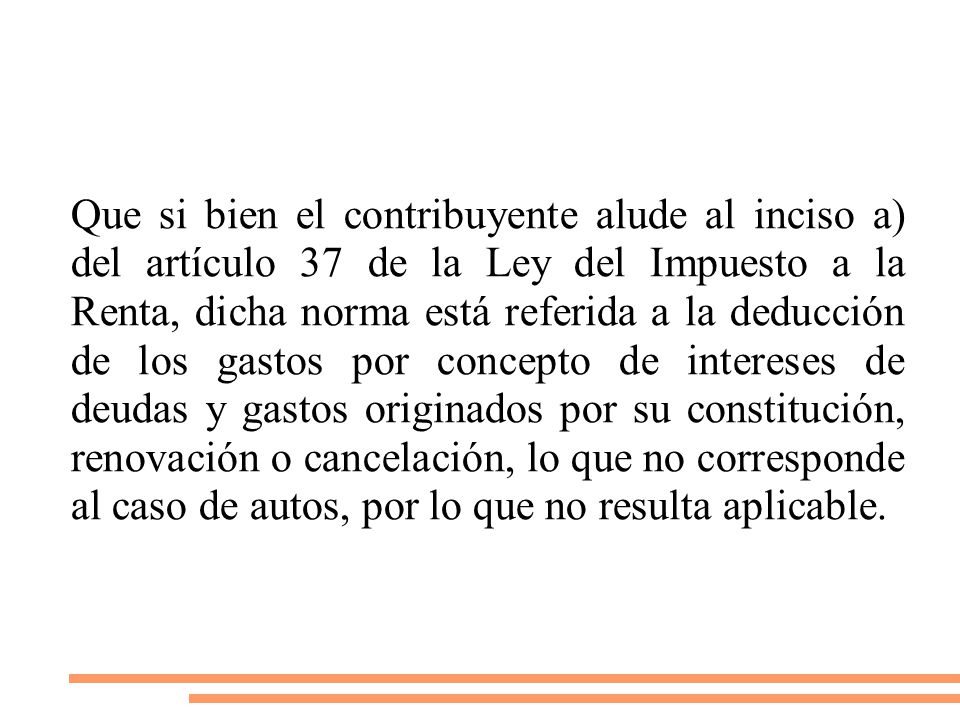 Que si bien el contribuyente alude al inciso a) del artículo 37 de la Ley del Impuesto a la Renta, dicha norma está referida a la deducción de los gastos por concepto de intereses de deudas y gastos originados por su constitución, renovación o cancelación, lo que no corresponde al caso de autos, por lo que no resulta aplicable.