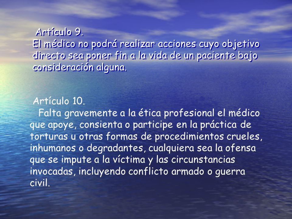Artículo 9. El médico no podrá realizar acciones cuyo objetivo directo sea poner fin a la vida de un paciente bajo consideración alguna.