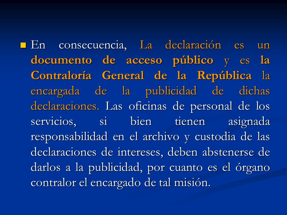 En consecuencia, La declaración es un documento de acceso público y es la Contraloría General de la República la encargada de la publicidad de dichas declaraciones.