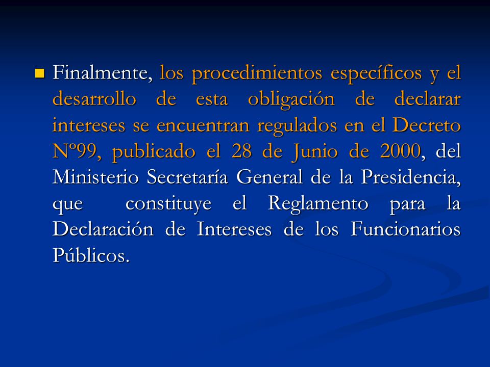 Finalmente, los procedimientos específicos y el desarrollo de esta obligación de declarar intereses se encuentran regulados en el Decreto Nº99, publicado el 28 de Junio de 2000, del Ministerio Secretaría General de la Presidencia, que constituye el Reglamento para la Declaración de Intereses de los Funcionarios Públicos.