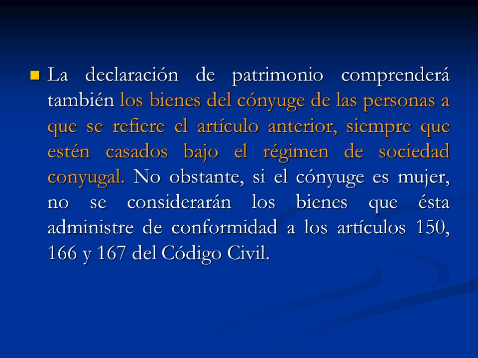 La declaración de patrimonio comprenderá también los bienes del cónyuge de las personas a que se refiere el artículo anterior, siempre que estén casados bajo el régimen de sociedad conyugal.