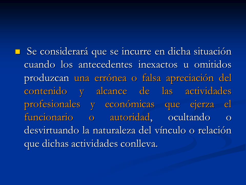 Se considerará que se incurre en dicha situación cuando los antecedentes inexactos u omitidos produzcan una errónea o falsa apreciación del contenido y alcance de las actividades profesionales y económicas que ejerza el funcionario o autoridad, ocultando o desvirtuando la naturaleza del vínculo o relación que dichas actividades conlleva.