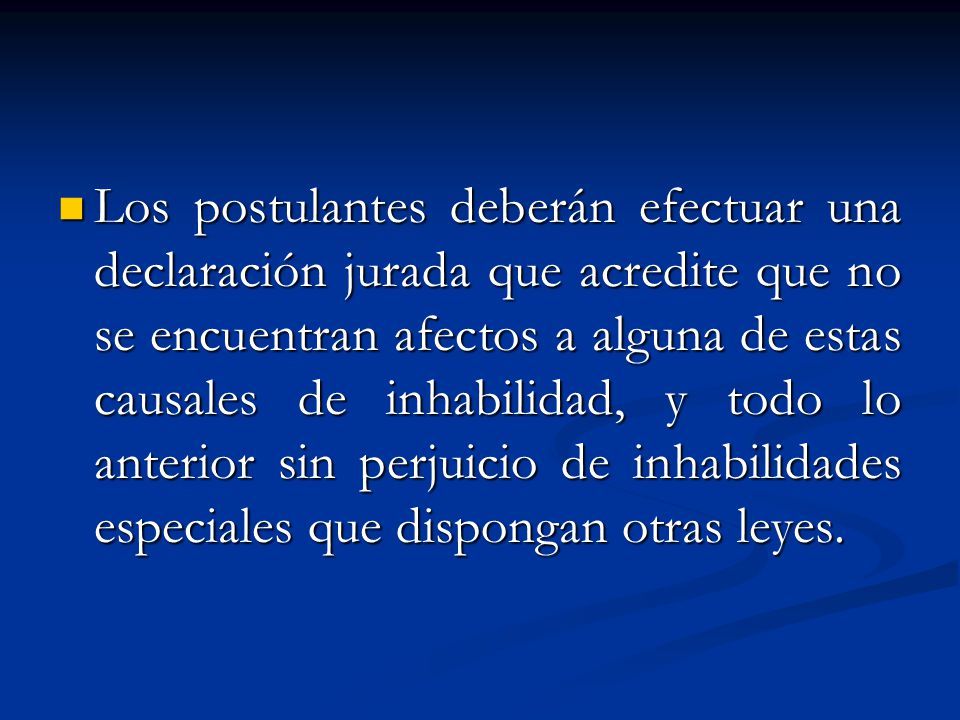 Los postulantes deberán efectuar una declaración jurada que acredite que no se encuentran afectos a alguna de estas causales de inhabilidad, y todo lo anterior sin perjuicio de inhabilidades especiales que dispongan otras leyes.