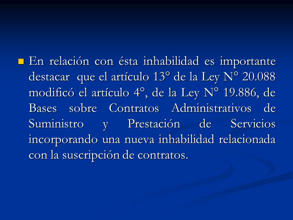 En relación con ésta inhabilidad es importante destacar que el artículo 13° de la Ley N° modificó el artículo 4°, de la Ley N° , de Bases sobre Contratos Administrativos de Suministro y Prestación de Servicios incorporando una nueva inhabilidad relacionada con la suscripción de contratos.