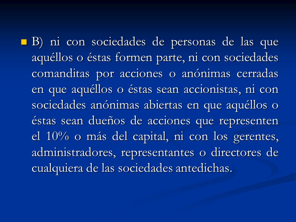 B) ni con sociedades de personas de las que aquéllos o éstas formen parte, ni con sociedades comanditas por acciones o anónimas cerradas en que aquéllos o éstas sean accionistas, ni con sociedades anónimas abiertas en que aquéllos o éstas sean dueños de acciones que representen el 10% o más del capital, ni con los gerentes, administradores, representantes o directores de cualquiera de las sociedades antedichas.