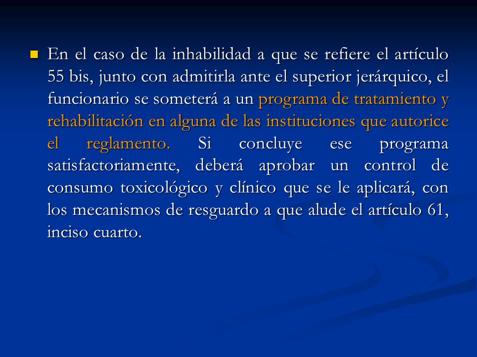 En el caso de la inhabilidad a que se refiere el artículo 55 bis, junto con admitirla ante el superior jerárquico, el funcionario se someterá a un programa de tratamiento y rehabilitación en alguna de las instituciones que autorice el reglamento.