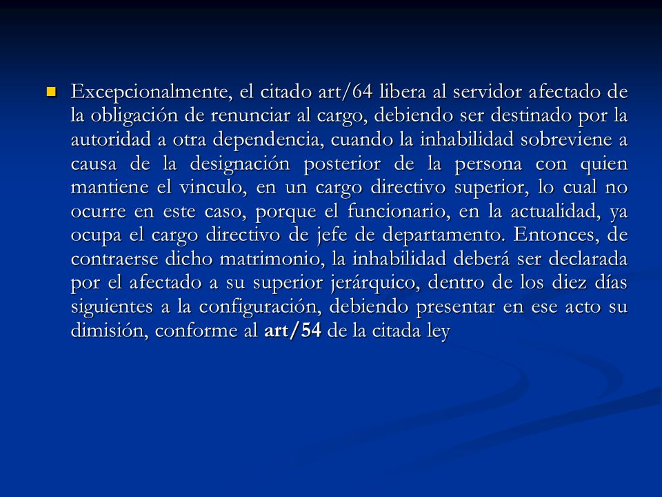Excepcionalmente, el citado art/64 libera al servidor afectado de la obligación de renunciar al cargo, debiendo ser destinado por la autoridad a otra dependencia, cuando la inhabilidad sobreviene a causa de la designación posterior de la persona con quien mantiene el vinculo, en un cargo directivo superior, lo cual no ocurre en este caso, porque el funcionario, en la actualidad, ya ocupa el cargo directivo de jefe de departamento.