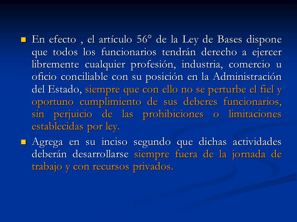 En efecto , el artículo 56° de la Ley de Bases dispone que todos los funcionarios tendrán derecho a ejercer libremente cualquier profesión, industria, comercio u oficio conciliable con su posición en la Administración del Estado, siempre que con ello no se perturbe el fiel y oportuno cumplimiento de sus deberes funcionarios, sin perjuicio de las prohibiciones o limitaciones establecidas por ley.