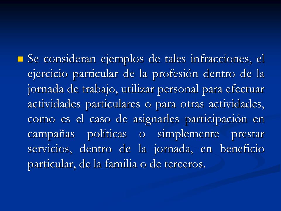 Se consideran ejemplos de tales infracciones, el ejercicio particular de la profesión dentro de la jornada de trabajo, utilizar personal para efectuar actividades particulares o para otras actividades, como es el caso de asignarles participación en campañas políticas o simplemente prestar servicios, dentro de la jornada, en beneficio particular, de la familia o de terceros.
