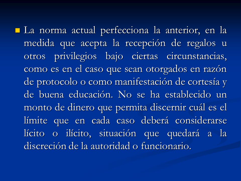 La norma actual perfecciona la anterior, en la medida que acepta la recepción de regalos u otros privilegios bajo ciertas circunstancias, como es en el caso que sean otorgados en razón de protocolo o como manifestación de cortesía y de buena educación.