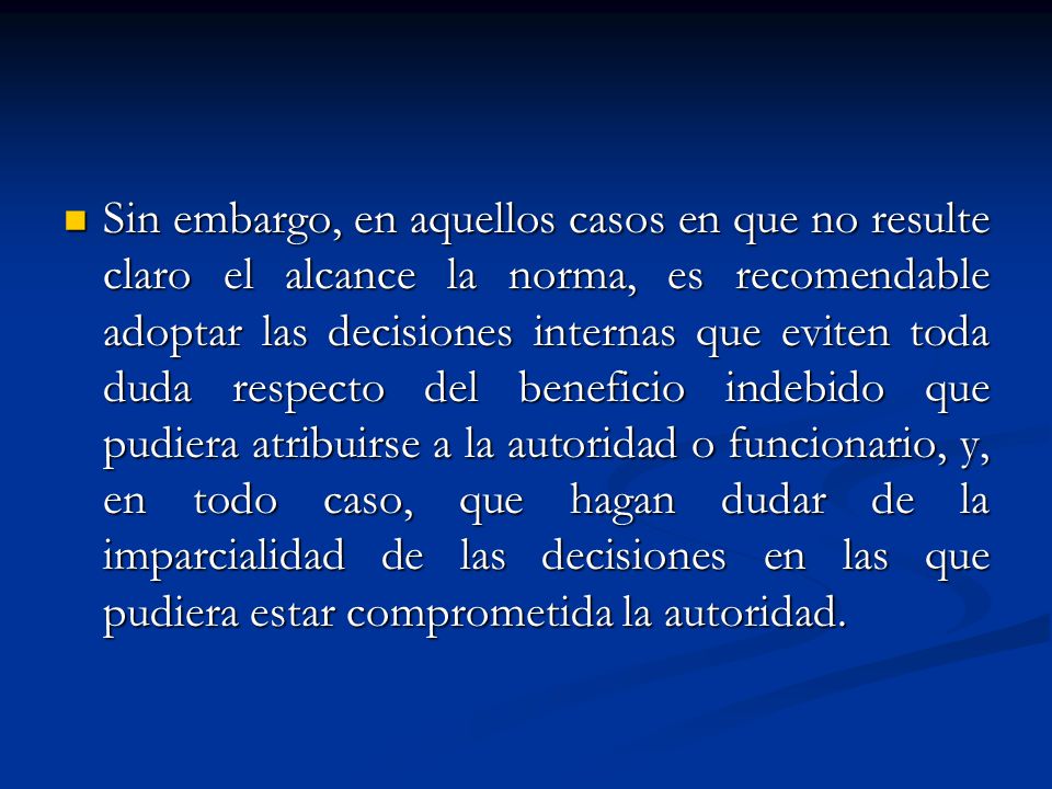 Sin embargo, en aquellos casos en que no resulte claro el alcance la norma, es recomendable adoptar las decisiones internas que eviten toda duda respecto del beneficio indebido que pudiera atribuirse a la autoridad o funcionario, y, en todo caso, que hagan dudar de la imparcialidad de las decisiones en las que pudiera estar comprometida la autoridad.