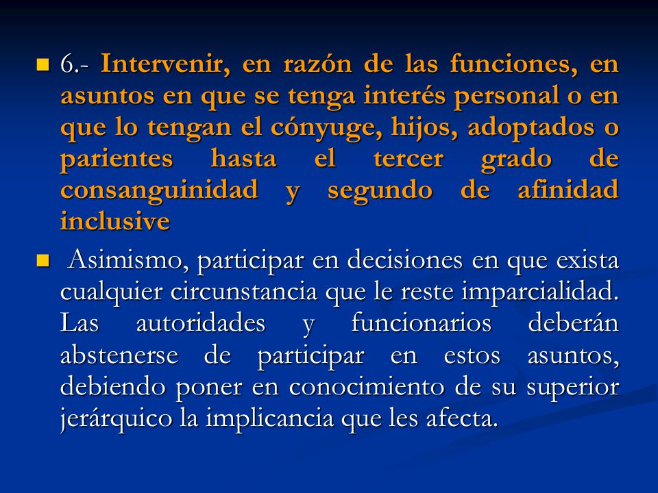 6.- Intervenir, en razón de las funciones, en asuntos en que se tenga interés personal o en que lo tengan el cónyuge, hijos, adoptados o parientes hasta el tercer grado de consanguinidad y segundo de afinidad inclusive