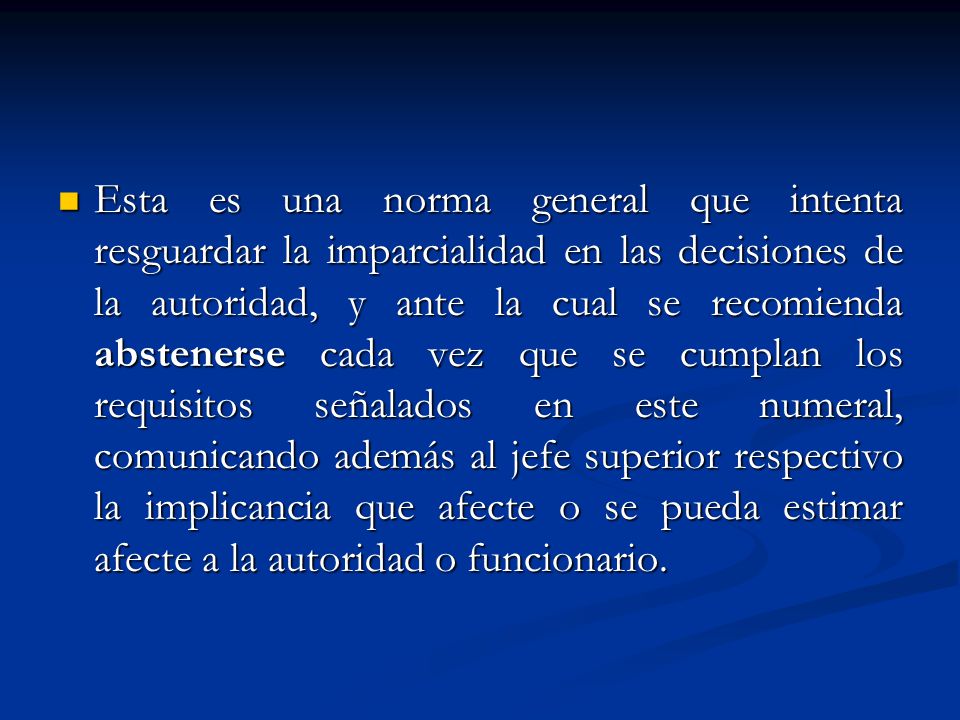 Esta es una norma general que intenta resguardar la imparcialidad en las decisiones de la autoridad, y ante la cual se recomienda abstenerse cada vez que se cumplan los requisitos señalados en este numeral, comunicando además al jefe superior respectivo la implicancia que afecte o se pueda estimar afecte a la autoridad o funcionario.
