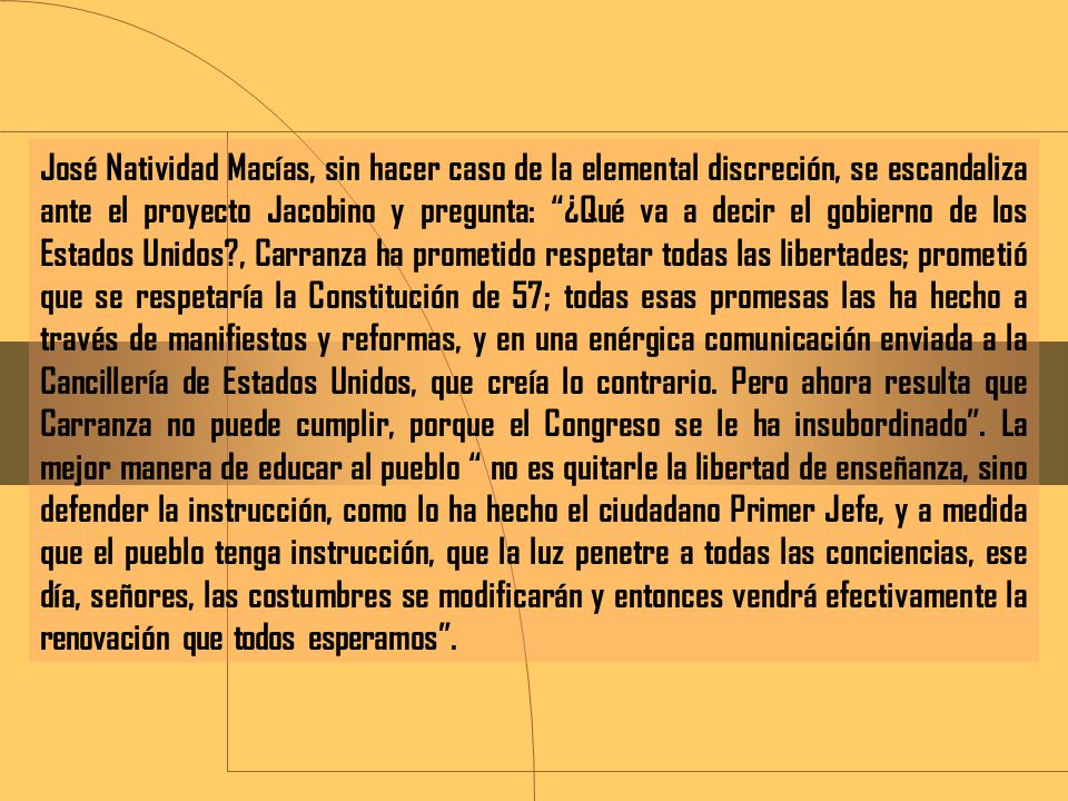 José Natividad Macías, sin hacer caso de la elemental discreción, se escandaliza ante el proyecto Jacobino y pregunta: ¿Qué va a decir el gobierno de los Estados Unidos , Carranza ha prometido respetar todas las libertades; prometió que se respetaría la Constitución de 57; todas esas promesas las ha hecho a través de manifiestos y reformas, y en una enérgica comunicación enviada a la Cancillería de Estados Unidos, que creía lo contrario.