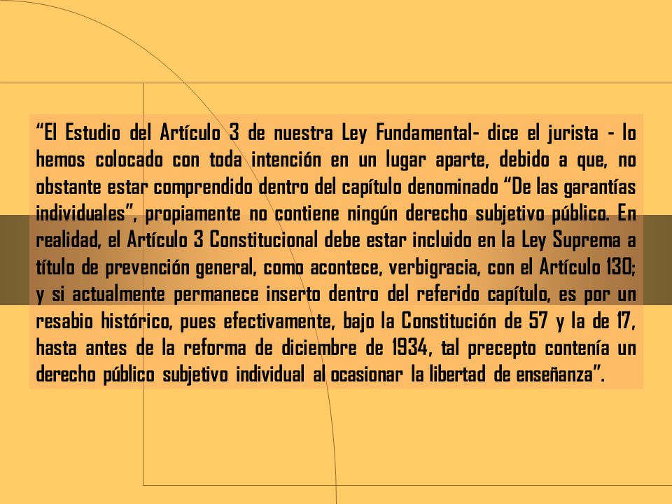 El Estudio del Artículo 3 de nuestra Ley Fundamental- dice el jurista - lo hemos colocado con toda intención en un lugar aparte, debido a que, no obstante estar comprendido dentro del capítulo denominado De las garantías individuales , propiamente no contiene ningún derecho subjetivo público.