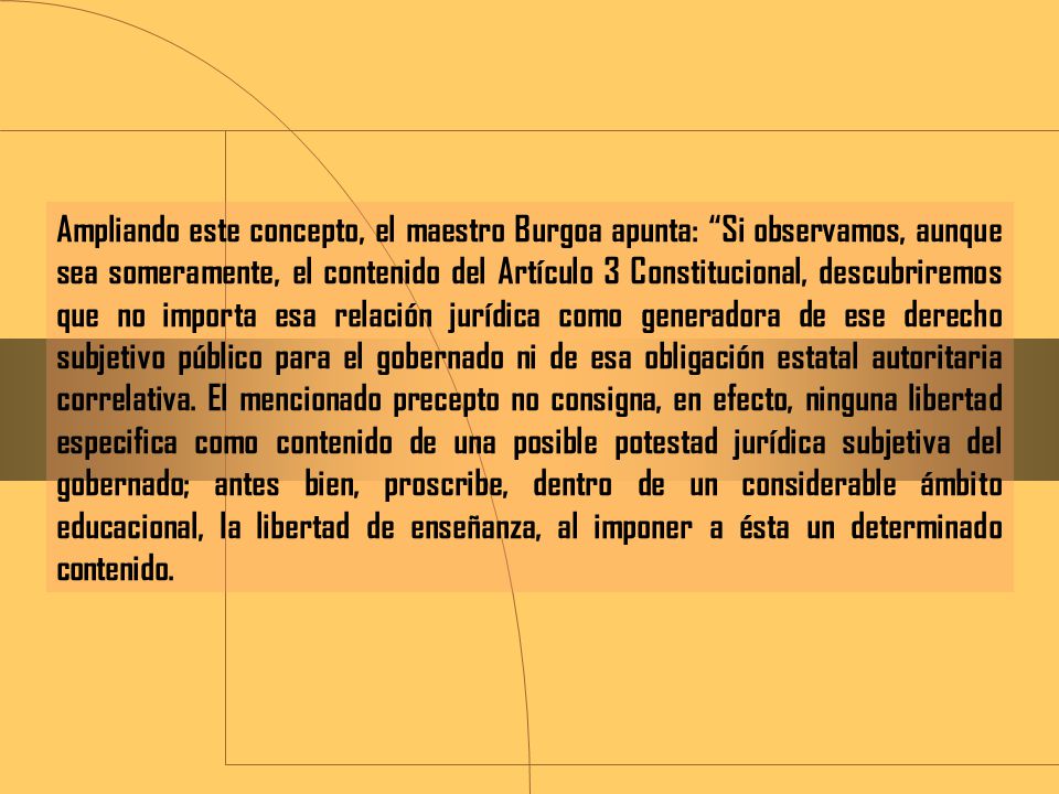 Ampliando este concepto, el maestro Burgoa apunta: Si observamos, aunque sea someramente, el contenido del Artículo 3 Constitucional, descubriremos que no importa esa relación jurídica como generadora de ese derecho subjetivo público para el gobernado ni de esa obligación estatal autoritaria correlativa.