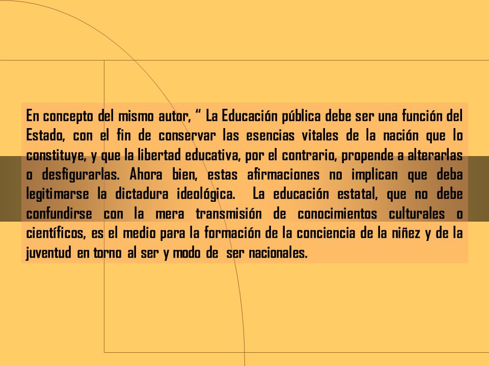 En concepto del mismo autor, La Educación pública debe ser una función del Estado, con el fin de conservar las esencias vitales de la nación que lo constituye, y que la libertad educativa, por el contrario, propende a alterarlas o desfigurarlas.