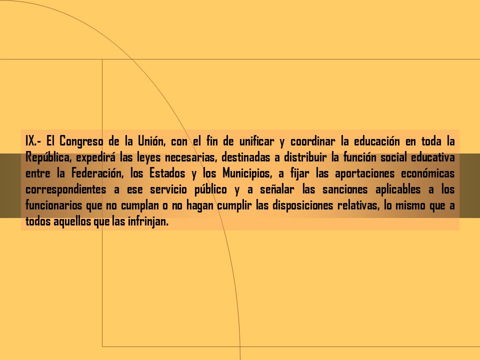 IX.- El Congreso de la Unión, con el fin de unificar y coordinar la educación en toda la República, expedirá las leyes necesarias, destinadas a distribuir la función social educativa entre la Federación, los Estados y los Municipios, a fijar las aportaciones económicas correspondientes a ese servicio público y a señalar las sanciones aplicables a los funcionarios que no cumplan o no hagan cumplir las disposiciones relativas, lo mismo que a todos aquellos que las infrinjan.
