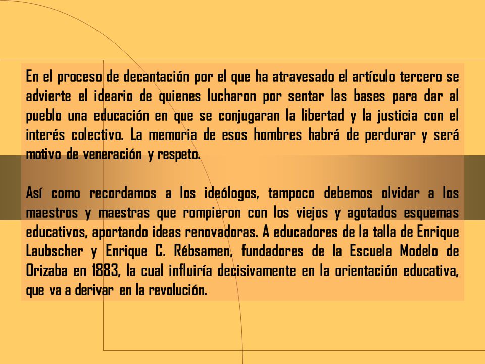 En el proceso de decantación por el que ha atravesado el artículo tercero se advierte el ideario de quienes lucharon por sentar las bases para dar al pueblo una educación en que se conjugaran la libertad y la justicia con el interés colectivo. La memoria de esos hombres habrá de perdurar y será motivo de veneración y respeto.