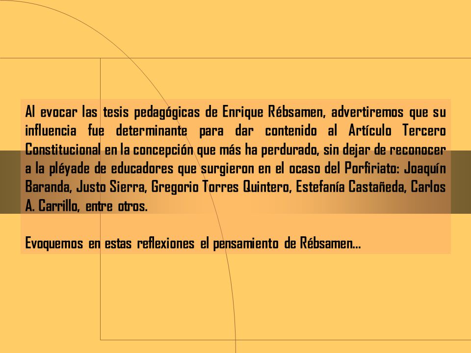 Al evocar las tesis pedagógicas de Enrique Rébsamen, advertiremos que su influencia fue determinante para dar contenido al Artículo Tercero Constitucional en la concepción que más ha perdurado, sin dejar de reconocer a la pléyade de educadores que surgieron en el ocaso del Porfiriato: Joaquín Baranda, Justo Sierra, Gregorio Torres Quintero, Estefanía Castañeda, Carlos A. Carrillo, entre otros.