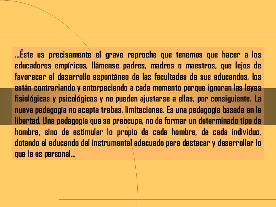 …Éste es precisamente el grave reproche que tenemos que hacer a los educadores empíricos, llámense padres, madres o maestros, que lejos de favorecer el desarrollo espontáneo de las facultades de sus educandos, los están contrariando y entorpeciendo a cada momento porque ignoran las leyes fisiológicas y psicológicas y no pueden ajustarse a ellas, por consiguiente.