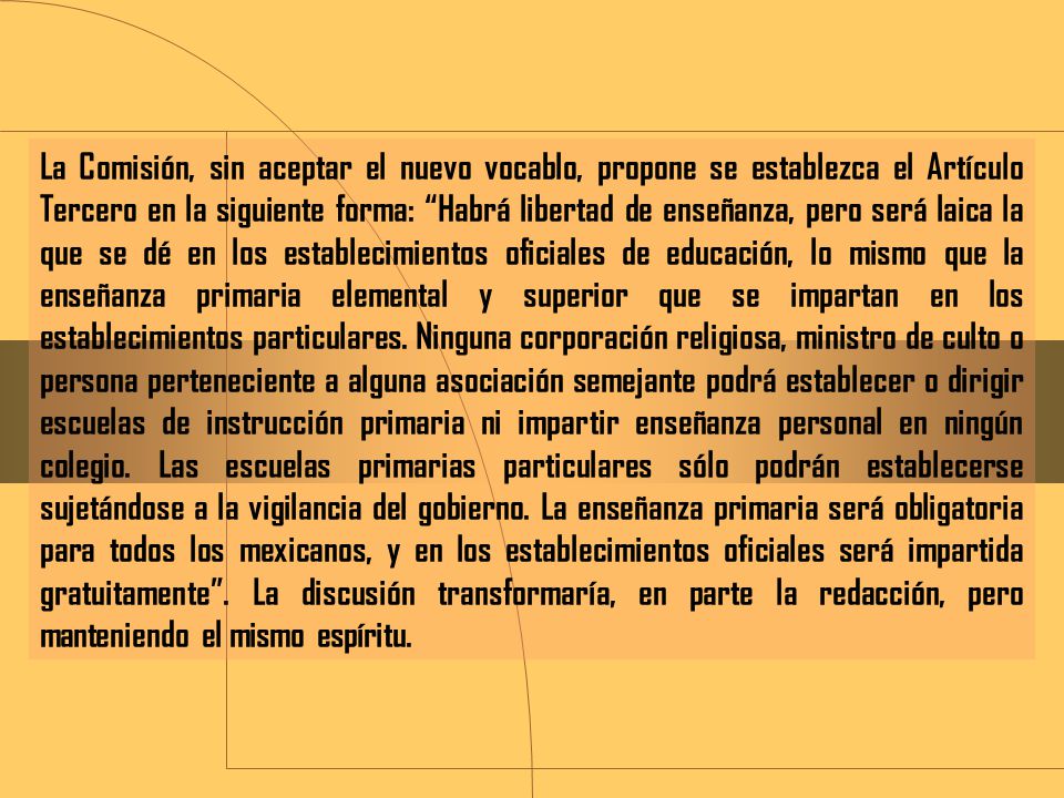 La Comisión, sin aceptar el nuevo vocablo, propone se establezca el Artículo Tercero en la siguiente forma: Habrá libertad de enseñanza, pero será laica la que se dé en los establecimientos oficiales de educación, lo mismo que la enseñanza primaria elemental y superior que se impartan en los establecimientos particulares.