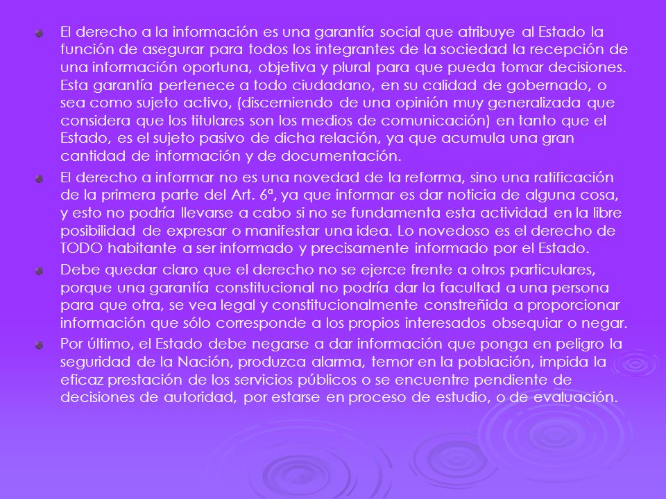 El derecho a la información es una garantía social que atribuye al Estado la función de asegurar para todos los integrantes de la sociedad la recepción de una información oportuna, objetiva y plural para que pueda tomar decisiones. Esta garantía pertenece a todo ciudadano, en su calidad de gobernado, o sea como sujeto activo, (discerniendo de una opinión muy generalizada que considera que los titulares son los medios de comunicación) en tanto que el Estado, es el sujeto pasivo de dicha relación, ya que acumula una gran cantidad de información y de documentación.
