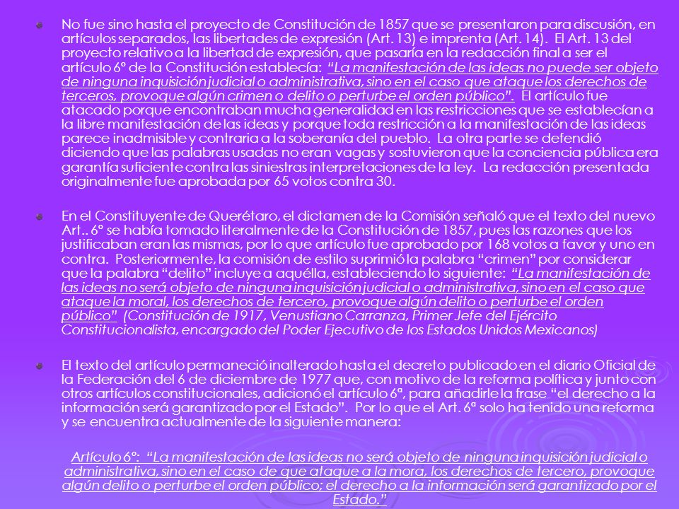 No fue sino hasta el proyecto de Constitución de 1857 que se presentaron para discusión, en artículos separados, las libertades de expresión (Art. 13) e imprenta (Art. 14). El Art. 13 del proyecto relativo a la libertad de expresión, que pasaría en la redacción final a ser el artículo 6º de la Constitución establecía: La manifestación de las ideas no puede ser objeto de ninguna inquisición judicial o administrativa, sino en el caso que ataque los derechos de terceros, provoque algún crimen o delito o perturbe el orden público . El artículo fue atacado porque encontraban mucha generalidad en las restricciones que se establecían a la libre manifestación de las ideas y porque toda restricción a la manifestación de las ideas parece inadmisible y contraria a la soberanía del pueblo. La otra parte se defendió diciendo que las palabras usadas no eran vagas y sostuvieron que la conciencia pública era garantía suficiente contra las siniestras interpretaciones de la ley. La redacción presentada originalmente fue aprobada por 65 votos contra 30.