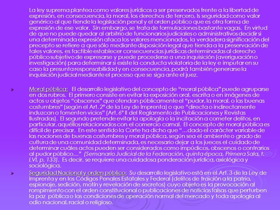 La ley suprema plantea como valores jurídicos a ser preservados frente a la libertad de expresión, en consecuencia, la moral, los derechos de tercero, ls seguridad como valor genérico al que tiende la legislación penal y el orden público que es otra forma de expresión de ese valor. Sin embargo, se trata de formulaciones bastante vagas. En virtud de que no puede quedar al arbitrio de funcionarios judiciales o administrativos decidir si una determinada expresión ataca los valores mencionados, la verdadera significación del precepto se refiere a que sólo mediante disposición legal que tienda a la preservación de tales valores, es factible establecer consecuencias jurídicas determinadas al derecho público subjetivo de expresarse y puede procederse a una inquisición (averiguación o investigación) para determinar si existe la conducta violatoria de la ley e imputar en su caso la presunta responsabilidad y en consecuencia, podrá también generarse la inquisición judicial mediante el proceso que se siga ante el juez.