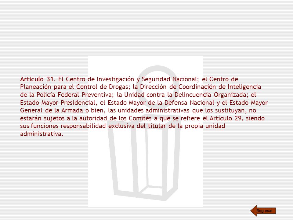 Artículo 31. El Centro de Investigación y Seguridad Nacional; el Centro de Planeación para el Control de Drogas; la Dirección de Coordinación de Inteligencia de la Policía Federal Preventiva; la Unidad contra la Delincuencia Organizada; el Estado Mayor Presidencial, el Estado Mayor de la Defensa Nacional y el Estado Mayor General de la Armada o bien, las unidades administrativas que los sustituyan, no estarán sujetos a la autoridad de los Comités a que se refiere el Artículo 29, siendo sus funciones responsabilidad exclusiva del titular de la propia unidad administrativa.