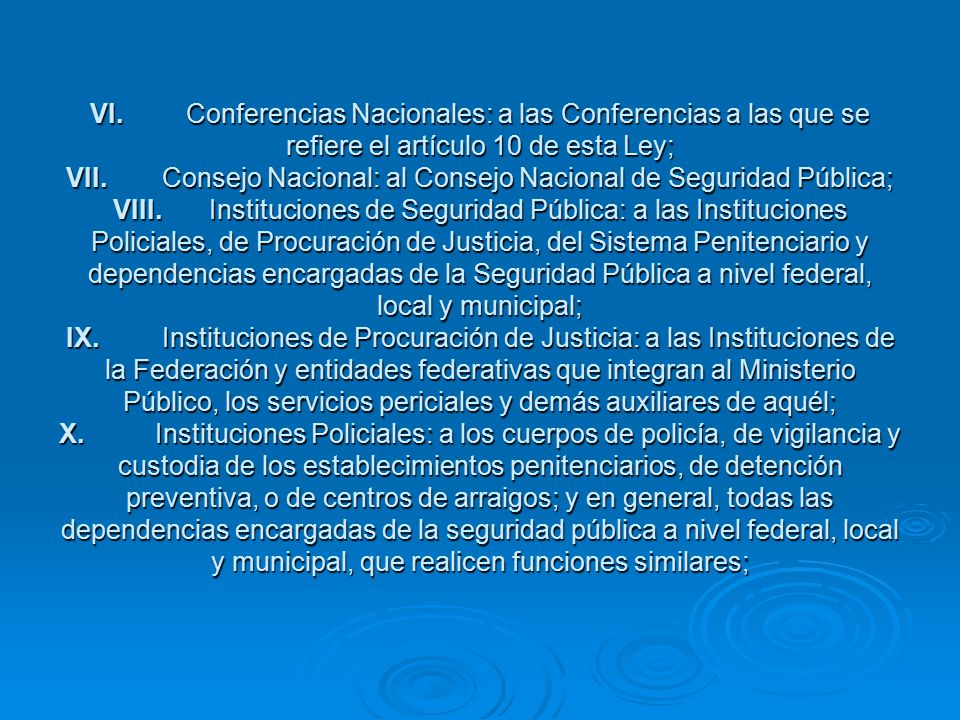VI. Conferencias Nacionales: a las Conferencias a las que se refiere el artículo 10 de esta Ley; VII. Consejo Nacional: al Consejo Nacional de Seguridad Pública; VIII. Instituciones de Seguridad Pública: a las Instituciones Policiales, de Procuración de Justicia, del Sistema Penitenciario y dependencias encargadas de la Seguridad Pública a nivel federal, local y municipal; IX. Instituciones de Procuración de Justicia: a las Instituciones de la Federación y entidades federativas que integran al Ministerio Público, los servicios periciales y demás auxiliares de aquél; X. Instituciones Policiales: a los cuerpos de policía, de vigilancia y custodia de los establecimientos penitenciarios, de detención preventiva, o de centros de arraigos; y en general, todas las dependencias encargadas de la seguridad pública a nivel federal, local y municipal, que realicen funciones similares;