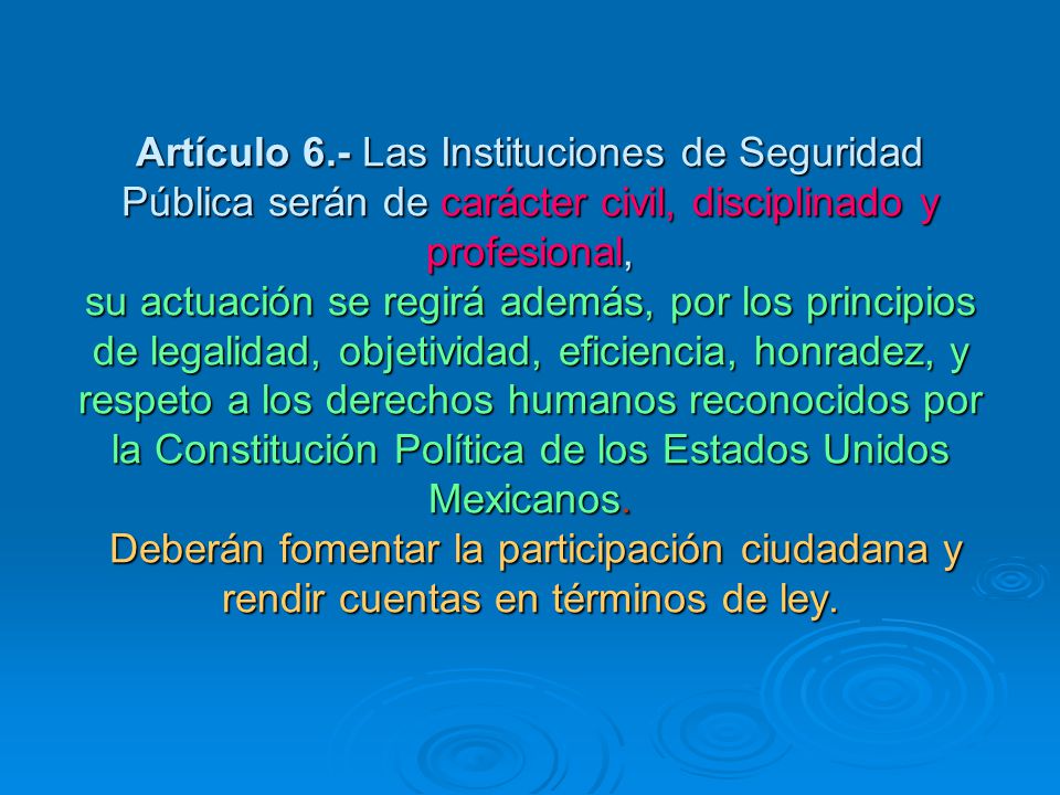 Artículo 6.- Las Instituciones de Seguridad Pública serán de carácter civil, disciplinado y profesional, su actuación se regirá además, por los principios de legalidad, objetividad, eficiencia, honradez, y respeto a los derechos humanos reconocidos por la Constitución Política de los Estados Unidos Mexicanos.