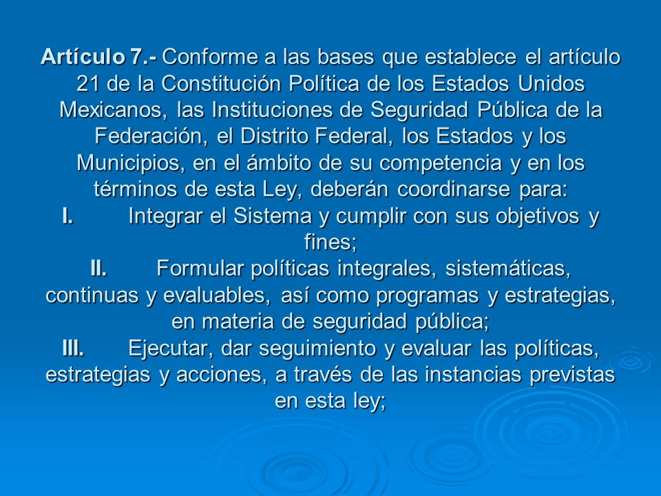 Artículo 7.- Conforme a las bases que establece el artículo 21 de la Constitución Política de los Estados Unidos Mexicanos, las Instituciones de Seguridad Pública de la Federación, el Distrito Federal, los Estados y los Municipios, en el ámbito de su competencia y en los términos de esta Ley, deberán coordinarse para: I. Integrar el Sistema y cumplir con sus objetivos y fines; II. Formular políticas integrales, sistemáticas, continuas y evaluables, así como programas y estrategias, en materia de seguridad pública; III. Ejecutar, dar seguimiento y evaluar las políticas, estrategias y acciones, a través de las instancias previstas en esta ley;