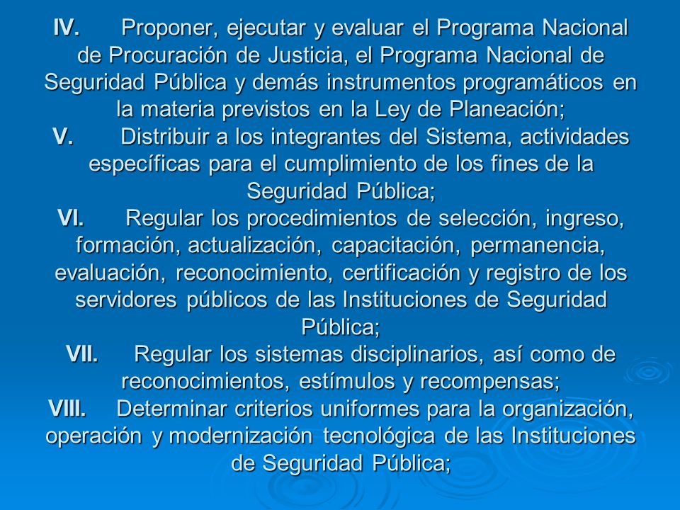 IV. Proponer, ejecutar y evaluar el Programa Nacional de Procuración de Justicia, el Programa Nacional de Seguridad Pública y demás instrumentos programáticos en la materia previstos en la Ley de Planeación; V. Distribuir a los integrantes del Sistema, actividades específicas para el cumplimiento de los fines de la Seguridad Pública; VI. Regular los procedimientos de selección, ingreso, formación, actualización, capacitación, permanencia, evaluación, reconocimiento, certificación y registro de los servidores públicos de las Instituciones de Seguridad Pública; VII. Regular los sistemas disciplinarios, así como de reconocimientos, estímulos y recompensas; VIII. Determinar criterios uniformes para la organización, operación y modernización tecnológica de las Instituciones de Seguridad Pública;