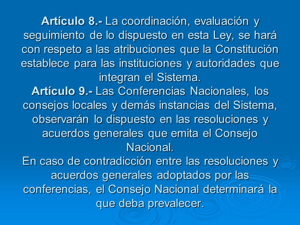 Artículo 8.- La coordinación, evaluación y seguimiento de lo dispuesto en esta Ley, se hará con respeto a las atribuciones que la Constitución establece para las instituciones y autoridades que integran el Sistema.