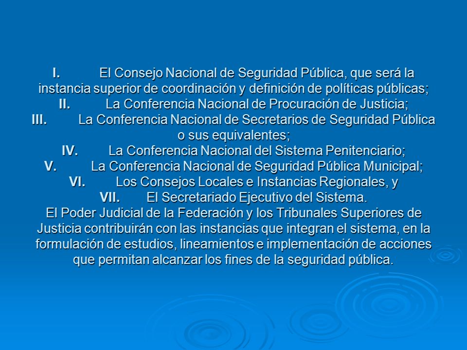 I. El Consejo Nacional de Seguridad Pública, que será la instancia superior de coordinación y definición de políticas públicas; II. La Conferencia Nacional de Procuración de Justicia; III. La Conferencia Nacional de Secretarios de Seguridad Pública o sus equivalentes; IV. La Conferencia Nacional del Sistema Penitenciario; V. La Conferencia Nacional de Seguridad Pública Municipal; VI. Los Consejos Locales e Instancias Regionales, y VII. El Secretariado Ejecutivo del Sistema.