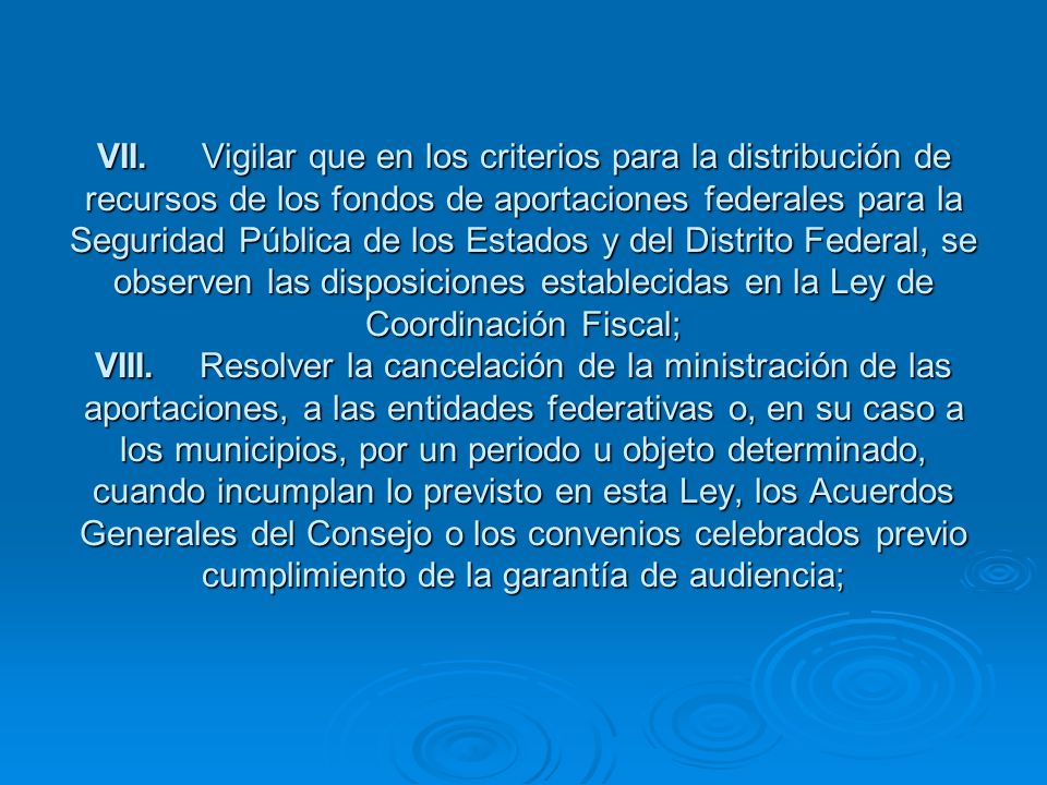 VII. Vigilar que en los criterios para la distribución de recursos de los fondos de aportaciones federales para la Seguridad Pública de los Estados y del Distrito Federal, se observen las disposiciones establecidas en la Ley de Coordinación Fiscal; VIII. Resolver la cancelación de la ministración de las aportaciones, a las entidades federativas o, en su caso a los municipios, por un periodo u objeto determinado, cuando incumplan lo previsto en esta Ley, los Acuerdos Generales del Consejo o los convenios celebrados previo cumplimiento de la garantía de audiencia;