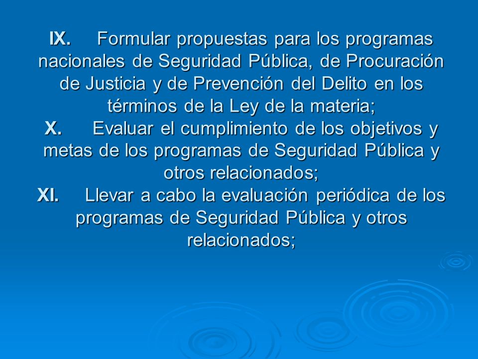 IX. Formular propuestas para los programas nacionales de Seguridad Pública, de Procuración de Justicia y de Prevención del Delito en los términos de la Ley de la materia; X. Evaluar el cumplimiento de los objetivos y metas de los programas de Seguridad Pública y otros relacionados; XI. Llevar a cabo la evaluación periódica de los programas de Seguridad Pública y otros relacionados;