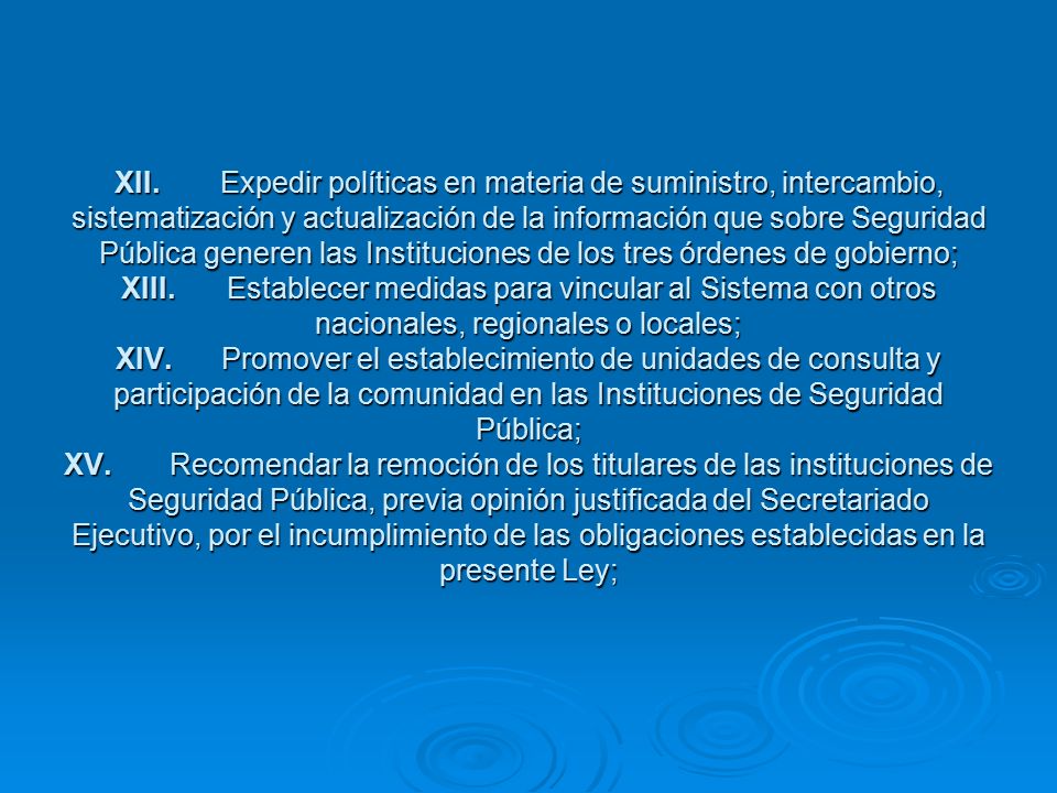 XII. Expedir políticas en materia de suministro, intercambio, sistematización y actualización de la información que sobre Seguridad Pública generen las Instituciones de los tres órdenes de gobierno; XIII. Establecer medidas para vincular al Sistema con otros nacionales, regionales o locales; XIV. Promover el establecimiento de unidades de consulta y participación de la comunidad en las Instituciones de Seguridad Pública; XV. Recomendar la remoción de los titulares de las instituciones de Seguridad Pública, previa opinión justificada del Secretariado Ejecutivo, por el incumplimiento de las obligaciones establecidas en la presente Ley;