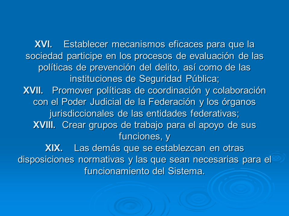 XVI. Establecer mecanismos eficaces para que la sociedad participe en los procesos de evaluación de las políticas de prevención del delito, así como de las instituciones de Seguridad Pública; XVII. Promover políticas de coordinación y colaboración con el Poder Judicial de la Federación y los órganos jurisdiccionales de las entidades federativas; XVIII. Crear grupos de trabajo para el apoyo de sus funciones, y XIX. Las demás que se establezcan en otras disposiciones normativas y las que sean necesarias para el funcionamiento del Sistema.
