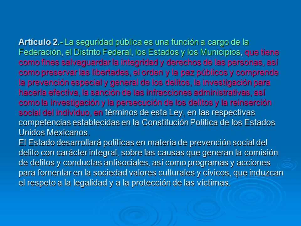 Artículo 2.- La seguridad pública es una función a cargo de la Federación, el Distrito Federal, los Estados y los Municipios, que tiene como fines salvaguardar la integridad y derechos de las personas, así como preservar las libertades, el orden y la paz públicos y comprende la prevención especial y general de los delitos, la investigación para hacerla efectiva, la sanción de las infracciones administrativas, así como la investigación y la persecución de los delitos y la reinserción social del individuo, en términos de esta Ley, en las respectivas competencias establecidas en la Constitución Política de los Estados Unidos Mexicanos.
