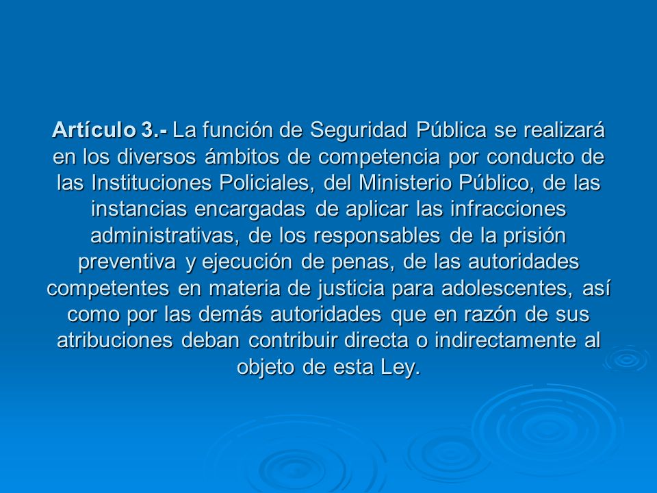 Artículo 3.- La función de Seguridad Pública se realizará en los diversos ámbitos de competencia por conducto de las Instituciones Policiales, del Ministerio Público, de las instancias encargadas de aplicar las infracciones administrativas, de los responsables de la prisión preventiva y ejecución de penas, de las autoridades competentes en materia de justicia para adolescentes, así como por las demás autoridades que en razón de sus atribuciones deban contribuir directa o indirectamente al objeto de esta Ley.