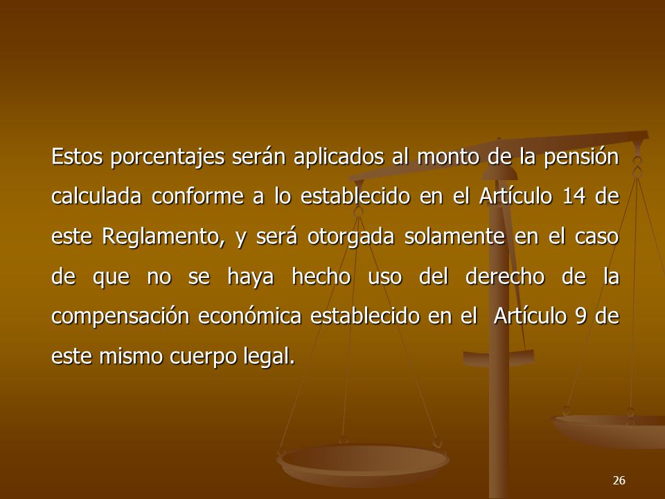 Estos porcentajes serán aplicados al monto de la pensión calculada conforme a lo establecido en el Artículo 14 de este Reglamento, y será otorgada solamente en el caso de que no se haya hecho uso del derecho de la compensación económica establecido en el Artículo 9 de este mismo cuerpo legal.