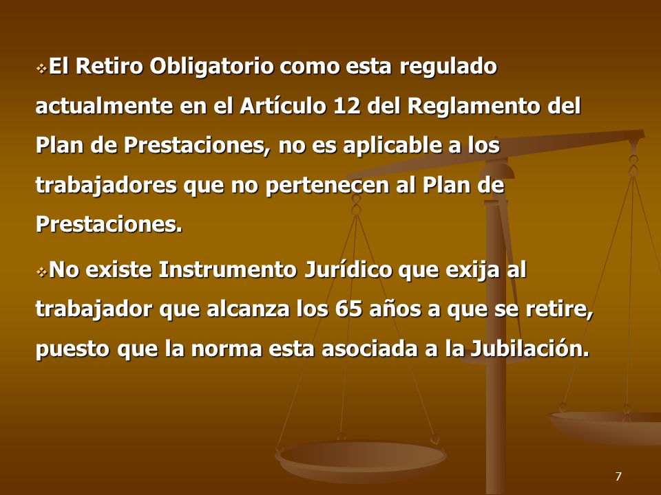 El Retiro Obligatorio como esta regulado actualmente en el Artículo 12 del Reglamento del Plan de Prestaciones, no es aplicable a los trabajadores que no pertenecen al Plan de Prestaciones.