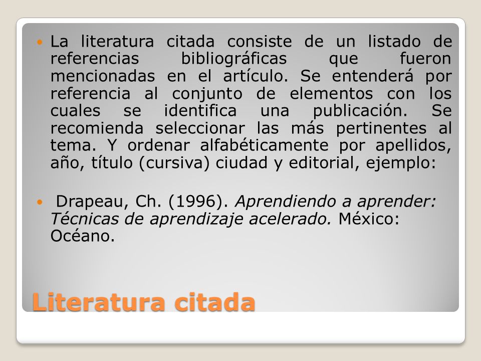 La literatura citada consiste de un listado de referencias bibliográficas que fueron mencionadas en el artículo. Se entenderá por referencia al conjunto de elementos con los cuales se identifica una publicación. Se recomienda seleccionar las más pertinentes al tema. Y ordenar alfabéticamente por apellidos, año, título (cursiva) ciudad y editorial, ejemplo: