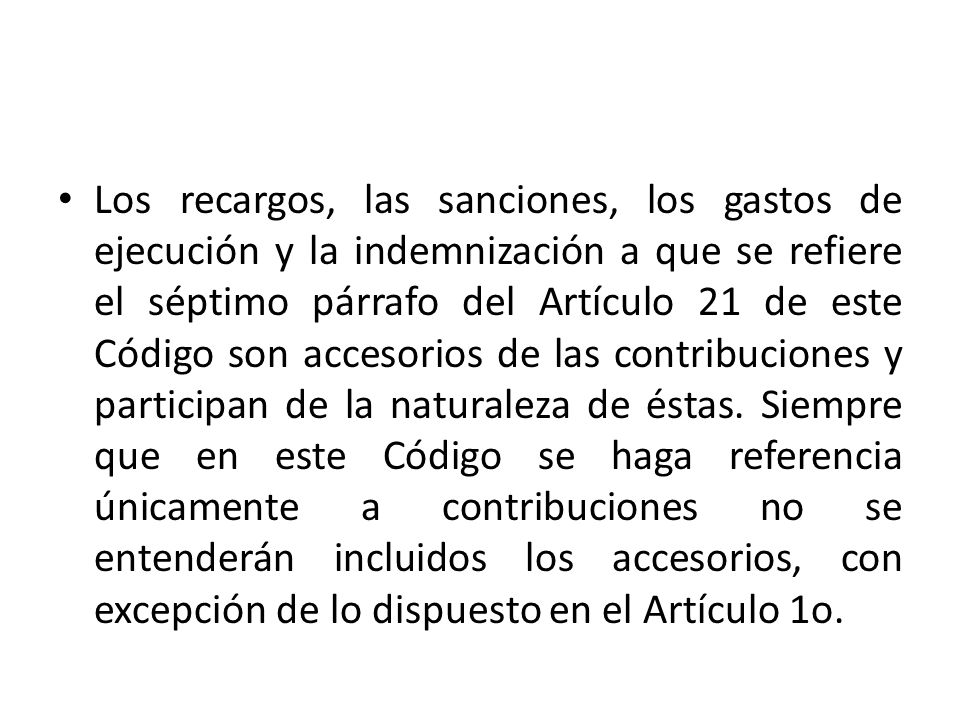 Los recargos, las sanciones, los gastos de ejecución y la indemnización a que se refiere el séptimo párrafo del Artículo 21 de este Código son accesorios de las contribuciones y participan de la naturaleza de éstas.