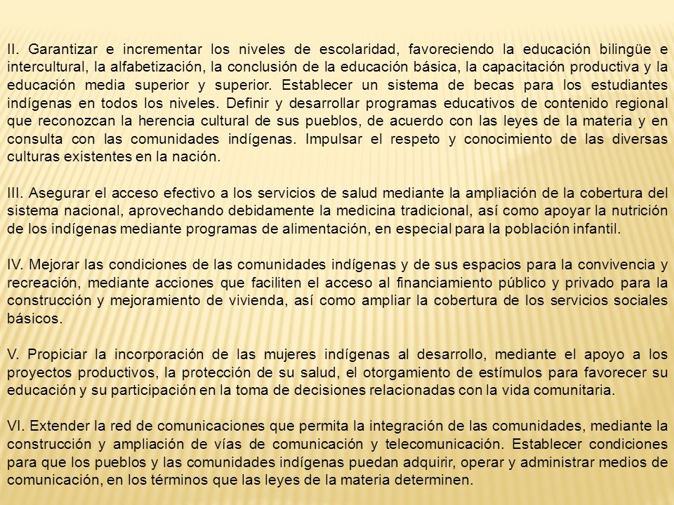 II. Garantizar e incrementar los niveles de escolaridad, favoreciendo la educación bilingüe e intercultural, la alfabetización, la conclusión de la educación básica, la capacitación productiva y la educación media superior y superior. Establecer un sistema de becas para los estudiantes indígenas en todos los niveles. Definir y desarrollar programas educativos de contenido regional que reconozcan la herencia cultural de sus pueblos, de acuerdo con las leyes de la materia y en consulta con las comunidades indígenas. Impulsar el respeto y conocimiento de las diversas culturas existentes en la nación.