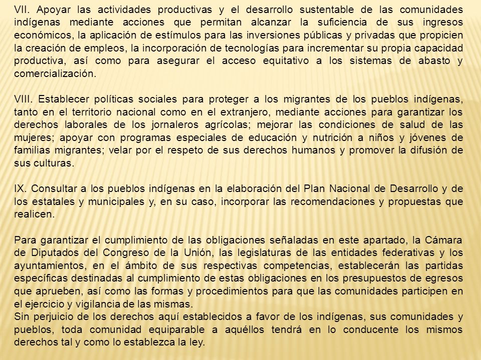 VII. Apoyar las actividades productivas y el desarrollo sustentable de las comunidades indígenas mediante acciones que permitan alcanzar la suficiencia de sus ingresos económicos, la aplicación de estímulos para las inversiones públicas y privadas que propicien la creación de empleos, la incorporación de tecnologías para incrementar su propia capacidad productiva, así como para asegurar el acceso equitativo a los sistemas de abasto y comercialización.
