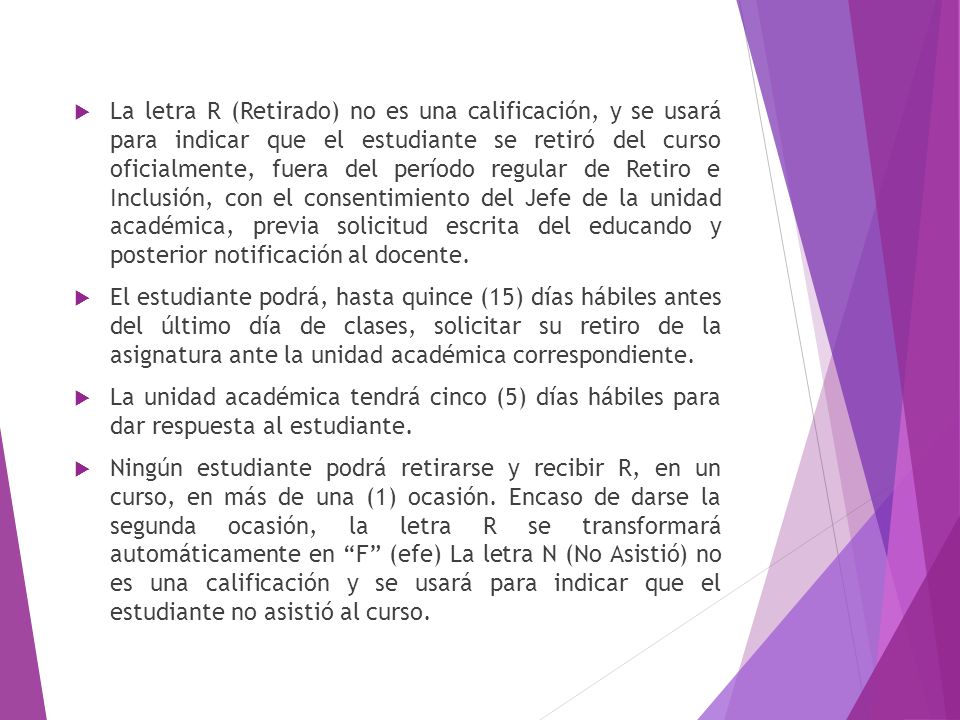 La letra R (Retirado) no es una calificación, y se usará para indicar que el estudiante se retiró del curso oficialmente, fuera del período regular de Retiro e Inclusión, con el consentimiento del Jefe de la unidad académica, previa solicitud escrita del educando y posterior notificación al docente.